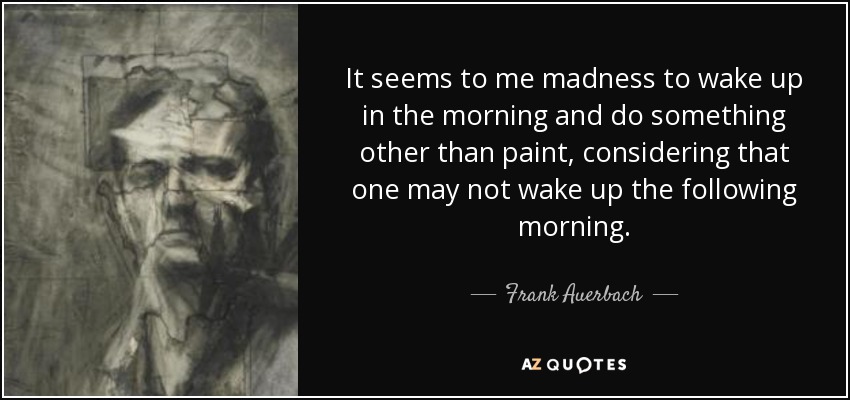 It seems to me madness to wake up in the morning and do something other than paint, considering that one may not wake up the following morning. - Frank Auerbach