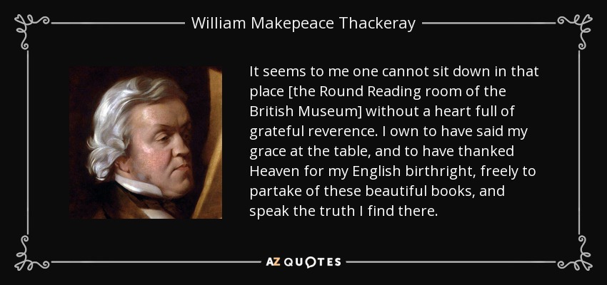 It seems to me one cannot sit down in that place [the Round Reading room of the British Museum] without a heart full of grateful reverence. I own to have said my grace at the table, and to have thanked Heaven for my English birthright, freely to partake of these beautiful books, and speak the truth I find there. - William Makepeace Thackeray