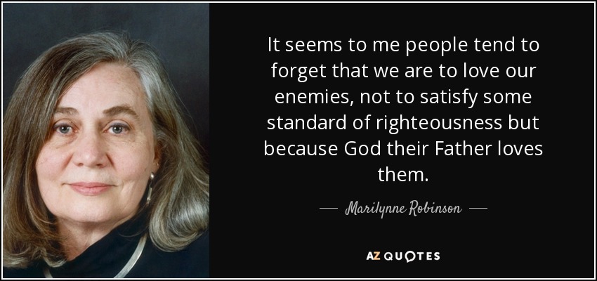 It seems to me people tend to forget that we are to love our enemies, not to satisfy some standard of righteousness but because God their Father loves them. - Marilynne Robinson