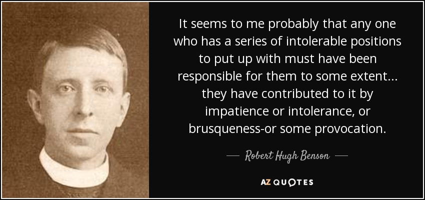 It seems to me probably that any one who has a series of intolerable positions to put up with must have been responsible for them to some extent... they have contributed to it by impatience or intolerance, or brusqueness-or some provocation. - Robert Hugh Benson
