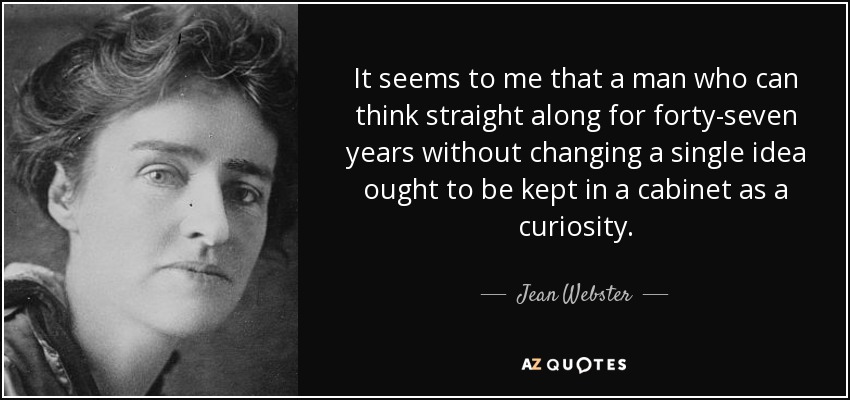 It seems to me that a man who can think straight along for forty-seven years without changing a single idea ought to be kept in a cabinet as a curiosity. - Jean Webster