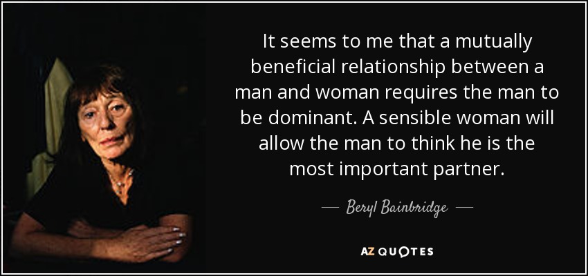It seems to me that a mutually beneficial relationship between a man and woman requires the man to be dominant. A sensible woman will allow the man to think he is the most important partner. - Beryl Bainbridge