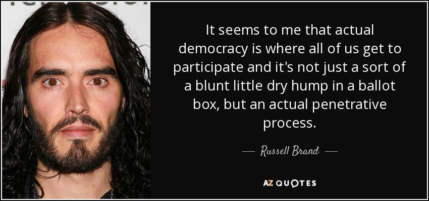 It seems to me that actual democracy is where all of us get to participate and it's not just a sort of a blunt little dry hump in a ballot box, but an actual penetrative process. - Russell Brand