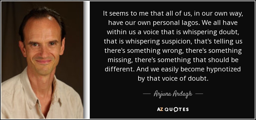 It seems to me that all of us, in our own way, have our own personal lagos. We all have within us a voice that is whispering doubt, that is whispering suspicion, that's telling us there's something wrong, there's something missing, there's something that should be different. And we easily become hypnotized by that voice of doubt. - Arjuna Ardagh
