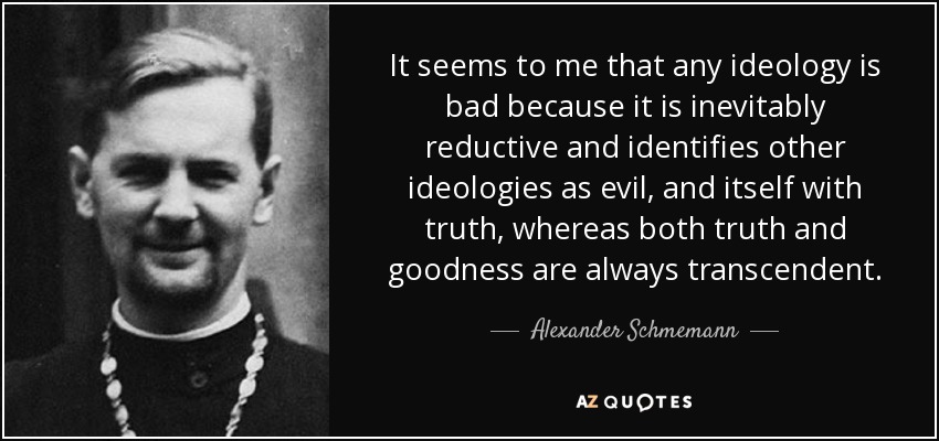It seems to me that any ideology is bad because it is inevitably reductive and identifies other ideologies as evil, and itself with truth, whereas both truth and goodness are always transcendent. - Alexander Schmemann