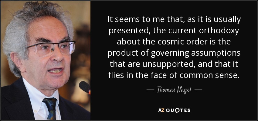 It seems to me that, as it is usually presented, the current orthodoxy about the cosmic order is the product of governing assumptions that are unsupported, and that it flies in the face of common sense. - Thomas Nagel