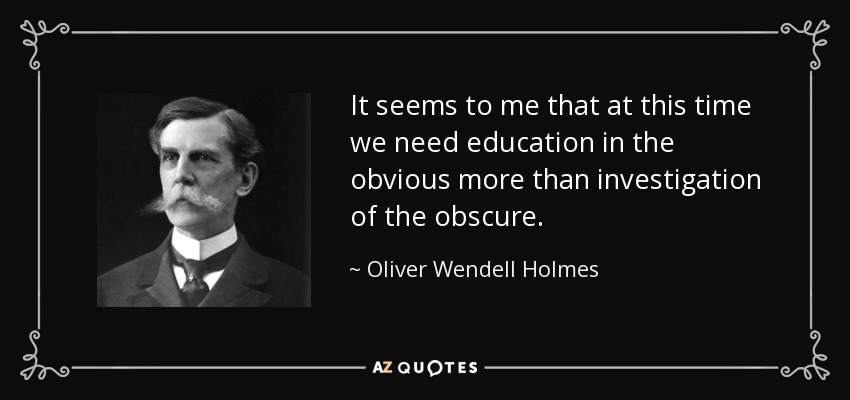 It seems to me that at this time we need education in the obvious more than investigation of the obscure. - Oliver Wendell Holmes, Jr.