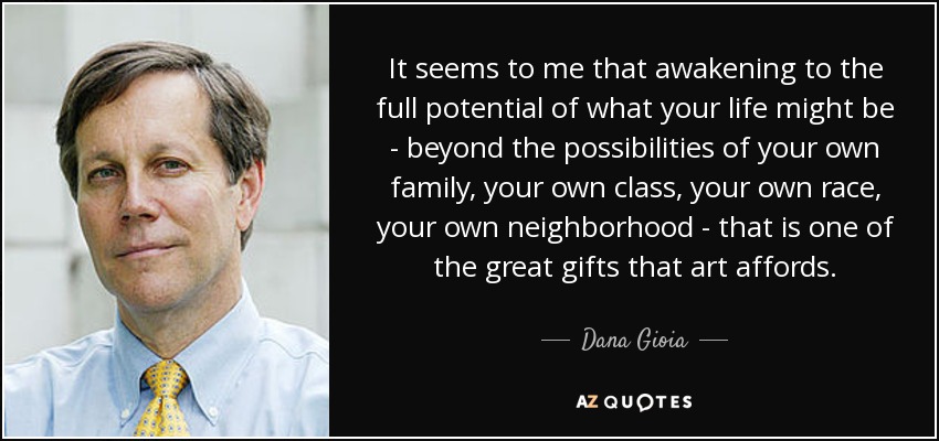 It seems to me that awakening to the full potential of what your life might be - beyond the possibilities of your own family, your own class, your own race, your own neighborhood - that is one of the great gifts that art affords. - Dana Gioia