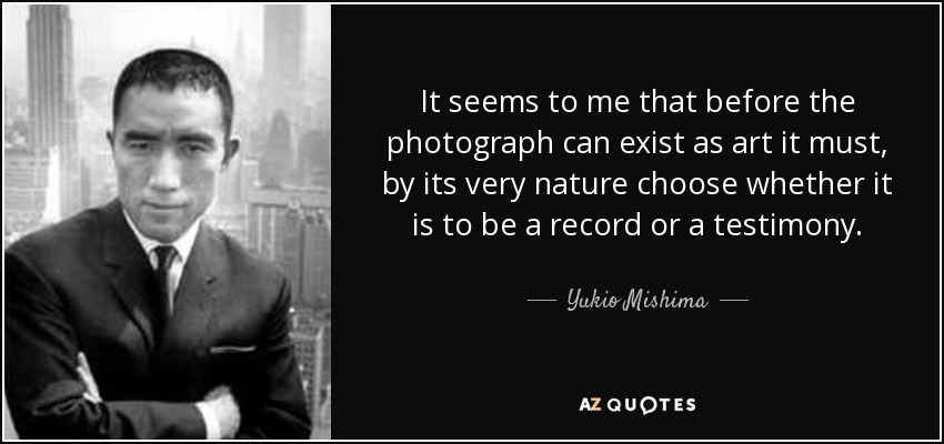 It seems to me that before the photograph can exist as art it must, by its very nature choose whether it is to be a record or a testimony. - Yukio Mishima