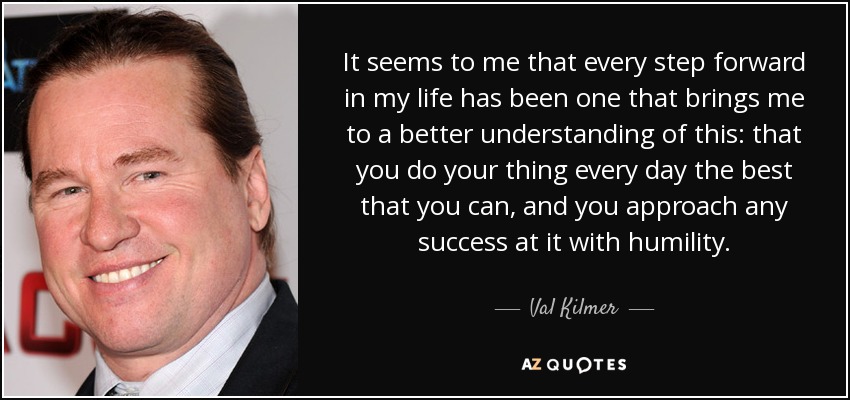 It seems to me that every step forward in my life has been one that brings me to a better understanding of this: that you do your thing every day the best that you can, and you approach any success at it with humility. - Val Kilmer