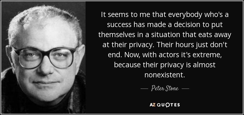It seems to me that everybody who's a success has made a decision to put themselves in a situation that eats away at their privacy. Their hours just don't end. Now, with actors it's extreme, because their privacy is almost nonexistent. - Peter Stone