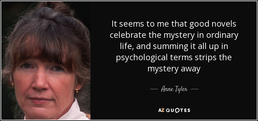 It seems to me that good novels celebrate the mystery in ordinary life, and summing it all up in psychological terms strips the mystery away - Anne Tyler