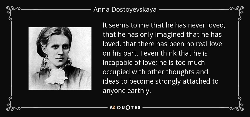 It seems to me that he has never loved, that he has only imagined that he has loved, that there has been no real love on his part. I even think that he is incapable of love; he is too much occupied with other thoughts and ideas to become strongly attached to anyone earthly. - Anna Dostoyevskaya