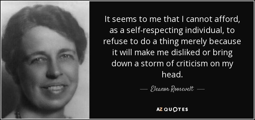 It seems to me that I cannot afford, as a self-respecting individual, to refuse to do a thing merely because it will make me disliked or bring down a storm of criticism on my head. - Eleanor Roosevelt
