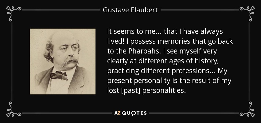 It seems to me... that I have always lived! I possess memories that go back to the Pharoahs. I see myself very clearly at different ages of history, practicing different professions... My present personality is the result of my lost [past] personalities. - Gustave Flaubert