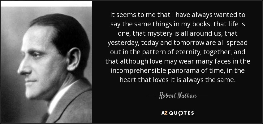 It seems to me that I have always wanted to say the same things in my books: that life is one, that mystery is all around us, that yesterday, today and tomorrow are all spread out in the pattern of eternity, together, and that although love may wear many faces in the incomprehensible panorama of time, in the heart that loves it is always the same. - Robert Nathan