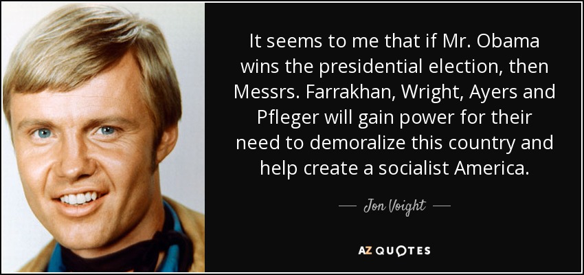 It seems to me that if Mr. Obama wins the presidential election, then Messrs. Farrakhan, Wright, Ayers and Pfleger will gain power for their need to demoralize this country and help create a socialist America. - Jon Voight