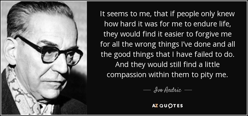 It seems to me, that if people only knew how hard it was for me to endure life, they would find it easier to forgive me for all the wrong things I’ve done and all the good things that I have failed to do. And they would still find a little compassion within them to pity me. - Ivo Andric