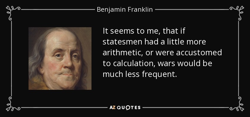 It seems to me, that if statesmen had a little more arithmetic, or were accustomed to calculation, wars would be much less frequent. - Benjamin Franklin