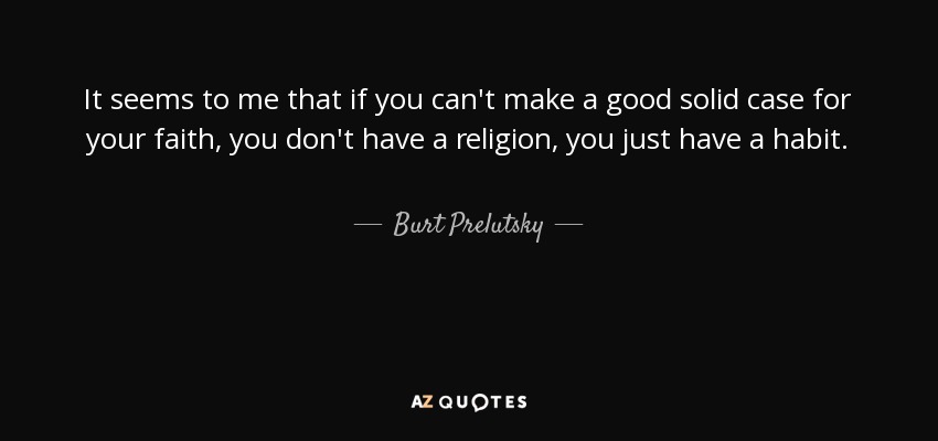 It seems to me that if you can't make a good solid case for your faith, you don't have a religion, you just have a habit. - Burt Prelutsky