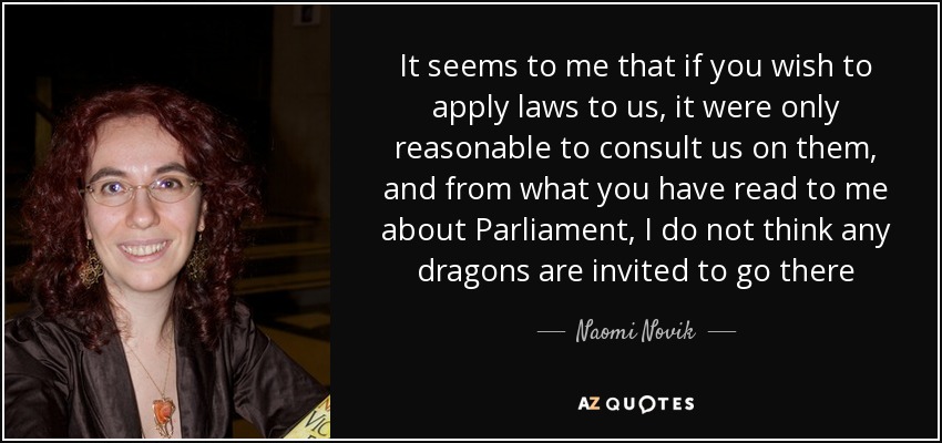 It seems to me that if you wish to apply laws to us, it were only reasonable to consult us on them, and from what you have read to me about Parliament, I do not think any dragons are invited to go there - Naomi Novik