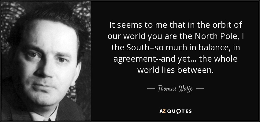 It seems to me that in the orbit of our world you are the North Pole, I the South--so much in balance, in agreement--and yet... the whole world lies between. - Thomas Wolfe