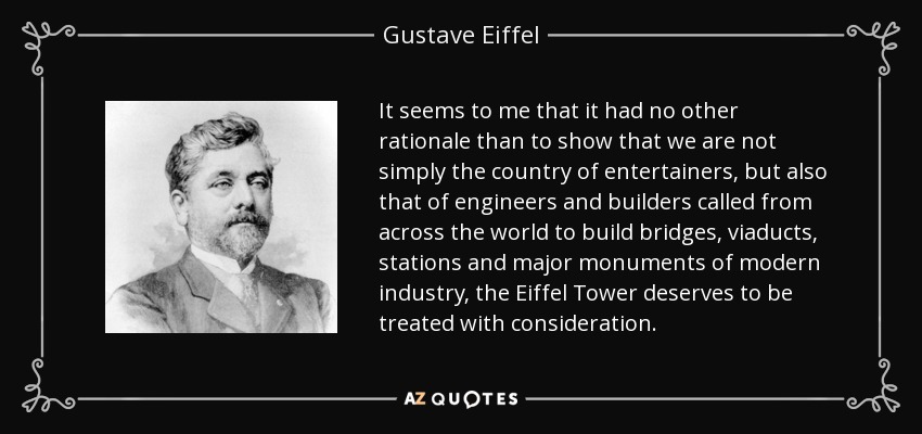 It seems to me that it had no other rationale than to show that we are not simply the country of entertainers, but also that of engineers and builders called from across the world to build bridges, viaducts, stations and major monuments of modern industry, the Eiffel Tower deserves to be treated with consideration. - Gustave Eiffel