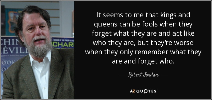 It seems to me that kings and queens can be fools when they forget what they are and act like who they are, but they're worse when they only remember what they are and forget who. - Robert Jordan