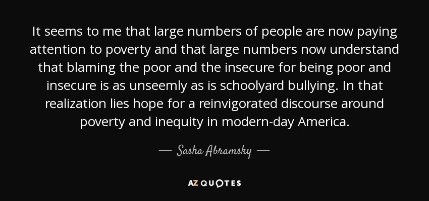 It seems to me that large numbers of people are now paying attention to poverty and that large numbers now understand that blaming the poor and the insecure for being poor and insecure is as unseemly as is schoolyard bullying. In that realization lies hope for a reinvigorated discourse around poverty and inequity in modern-day America. - Sasha Abramsky