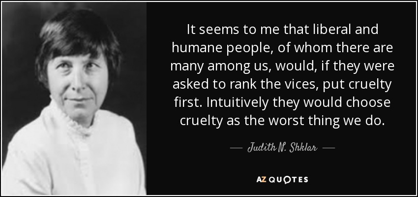 It seems to me that liberal and humane people, of whom there are many among us, would, if they were asked to rank the vices, put cruelty first. Intuitively they would choose cruelty as the worst thing we do. - Judith N. Shklar