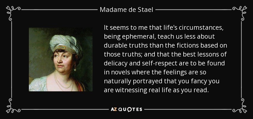 It seems to me that life's circumstances, being ephemeral, teach us less about durable truths than the fictions based on those truths; and that the best lessons of delicacy and self-respect are to be found in novels where the feelings are so naturally portrayed that you fancy you are witnessing real life as you read. - Madame de Stael