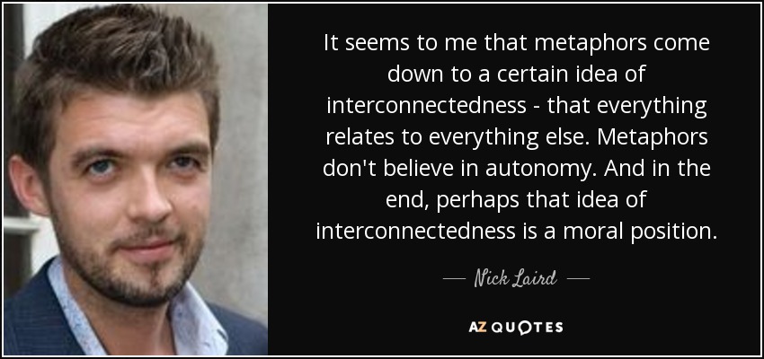 It seems to me that metaphors come down to a certain idea of interconnectedness - that everything relates to everything else. Metaphors don't believe in autonomy. And in the end, perhaps that idea of interconnectedness is a moral position. - Nick Laird