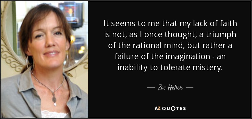 It seems to me that my lack of faith is not, as I once thought, a triumph of the rational mind, but rather a failure of the imagination - an inability to tolerate mistery. - Zoë Heller