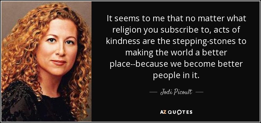 It seems to me that no matter what religion you subscribe to, acts of kindness are the stepping-stones to making the world a better place--because we become better people in it. - Jodi Picoult