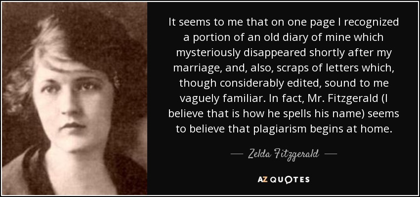 It seems to me that on one page I recognized a portion of an old diary of mine which mysteriously disappeared shortly after my marriage, and, also, scraps of letters which, though considerably edited, sound to me vaguely familiar. In fact, Mr. Fitzgerald (I believe that is how he spells his name) seems to believe that plagiarism begins at home. - Zelda Fitzgerald