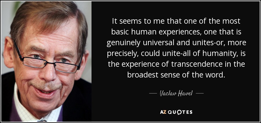 It seems to me that one of the most basic human experiences, one that is genuinely universal and unites-or, more precisely, could unite-all of humanity, is the experience of transcendence in the broadest sense of the word. - Vaclav Havel