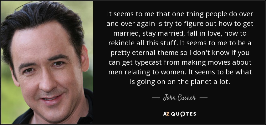 It seems to me that one thing people do over and over again is try to figure out how to get married, stay married, fall in love, how to rekindle all this stuff. It seems to me to be a pretty eternal theme so I don't know if you can get typecast from making movies about men relating to women. It seems to be what is going on on the planet a lot. - John Cusack