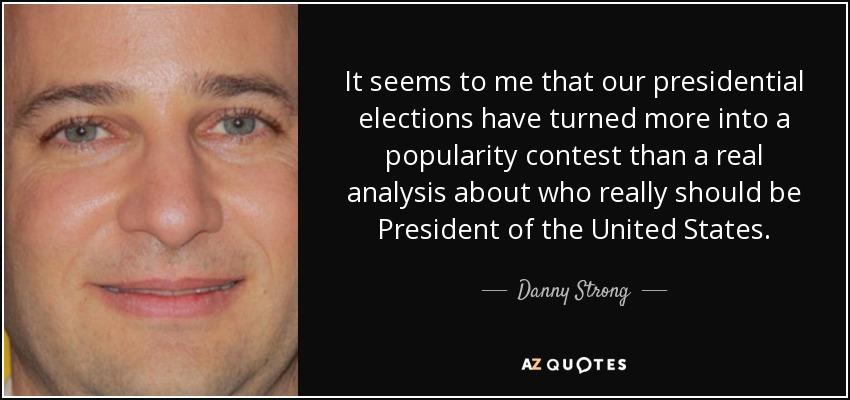 It seems to me that our presidential elections have turned more into a popularity contest than a real analysis about who really should be President of the United States. - Danny Strong