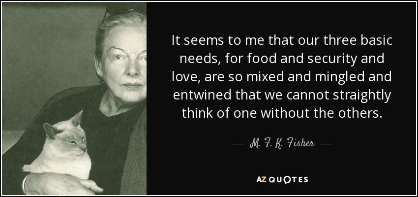 It seems to me that our three basic needs, for food and security and love, are so mixed and mingled and entwined that we cannot straightly think of one without the others. - M. F. K. Fisher