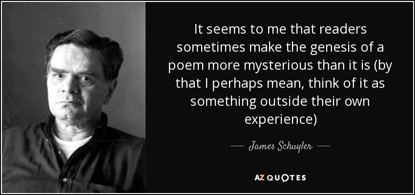 It seems to me that readers sometimes make the genesis of a poem more mysterious than it is (by that I perhaps mean, think of it as something outside their own experience) - James Schuyler
