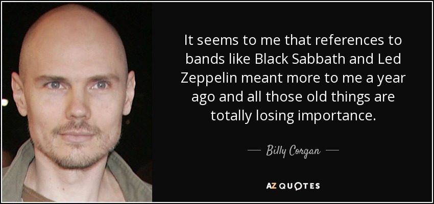 It seems to me that references to bands like Black Sabbath and Led Zeppelin meant more to me a year ago and all those old things are totally losing importance. - Billy Corgan