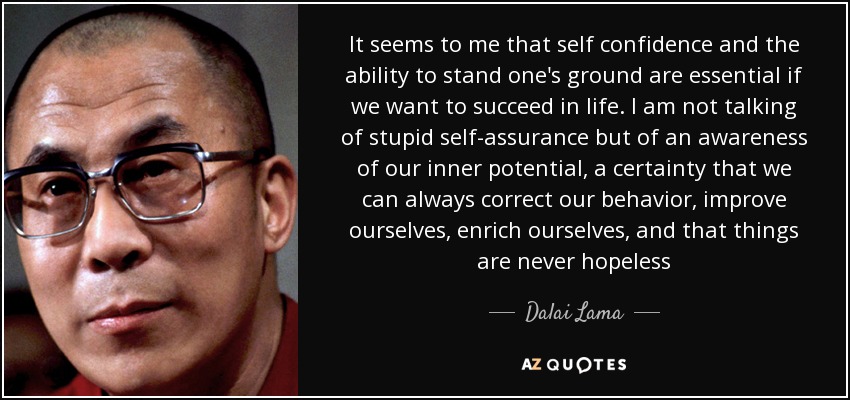 It seems to me that self confidence and the ability to stand one's ground are essential if we want to succeed in life. I am not talking of stupid self-assurance but of an awareness of our inner potential, a certainty that we can always correct our behavior, improve ourselves, enrich ourselves, and that things are never hopeless - Dalai Lama