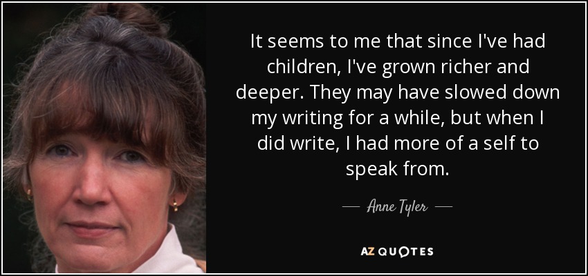It seems to me that since I've had children, I've grown richer and deeper. They may have slowed down my writing for a while, but when I did write, I had more of a self to speak from. - Anne Tyler
