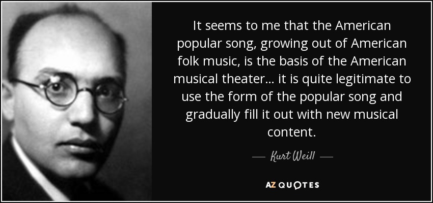 It seems to me that the American popular song, growing out of American folk music, is the basis of the American musical theater… it is quite legitimate to use the form of the popular song and gradually fill it out with new musical content. - Kurt Weill