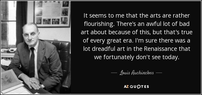 It seems to me that the arts are rather flourishing. There's an awful lot of bad art about because of this, but that's true of every great era. I'm sure there was a lot dreadful art in the Renaissance that we fortunately don't see today. - Louis Auchincloss