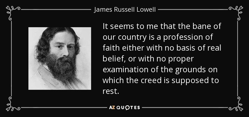 It seems to me that the bane of our country is a profession of faith either with no basis of real belief, or with no proper examination of the grounds on which the creed is supposed to rest. - James Russell Lowell