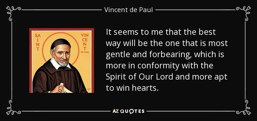It seems to me that the best way will be the one that is most gentle and forbearing, which is more in conformity with the Spirit of Our Lord and more apt to win hearts. - Vincent de Paul