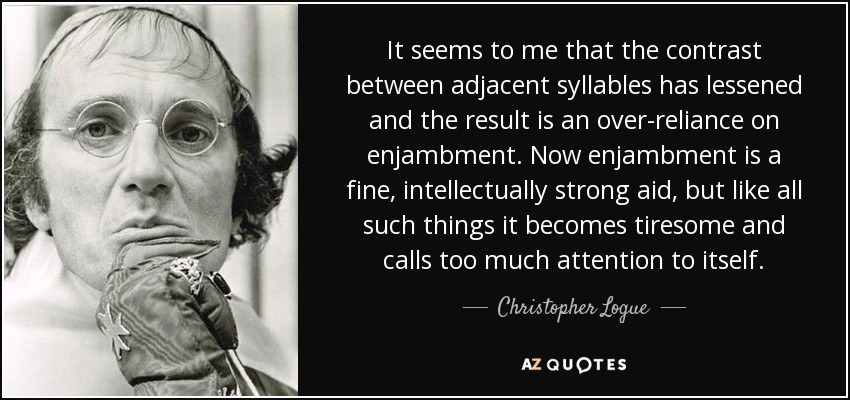 It seems to me that the contrast between adjacent syllables has lessened and the result is an over-reliance on enjambment. Now enjambment is a fine, intellectually strong aid, but like all such things it becomes tiresome and calls too much attention to itself. - Christopher Logue