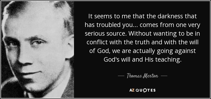 It seems to me that the darkness that has troubled you ... comes from one very serious source. Without wanting to be in conflict with the truth and with the will of God, we are actually going against God's will and His teaching. - Thomas Merton