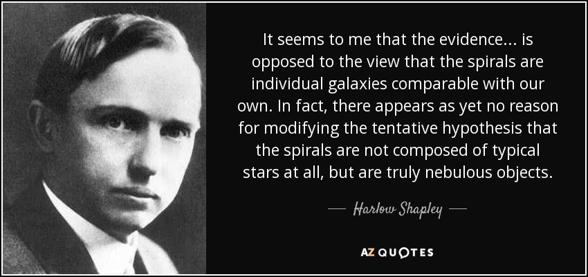 It seems to me that the evidence ... is opposed to the view that the spirals are individual galaxies comparable with our own. In fact, there appears as yet no reason for modifying the tentative hypothesis that the spirals are not composed of typical stars at all, but are truly nebulous objects. - Harlow Shapley